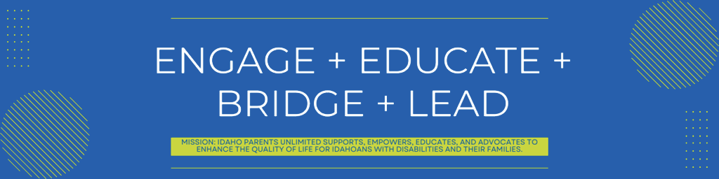 Engage + Educate + Bridge + Lead Mission: Idaho Parents Unlimited supports, empowers, Eeducates, and advocates to enhance the quality of life for Idahoans with disabilities and their families